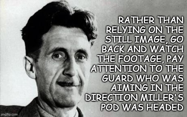 Pssst!! Hey, you!!! Are you in the "Steven Miller didn't use his wife as a meat shield" camp? | rather than
relying on the
still image, go
back and watch
the footage, pay
attention to the
guard who was
aiming in the
direction Miller's
pod was headed | image tagged in george orwell,1984,who controls the past controls the future,who controls the present controls the past | made w/ Imgflip meme maker