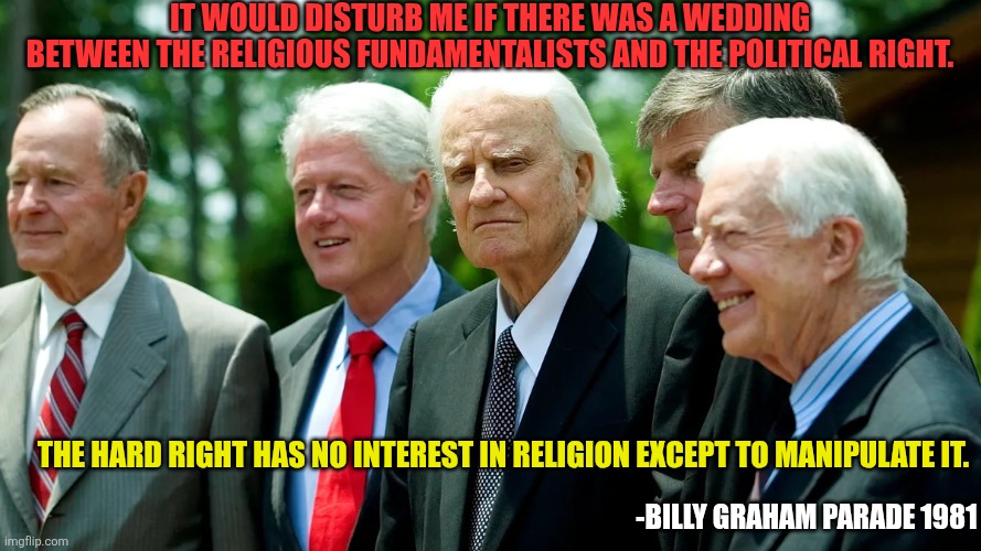 Billy Graham unites Church and State | It would disturb me if there was a wedding
between the religious fundamentalists and the political right. The hard right has no interest in religion except to manipulate it. -Billy Graham Parade 1981 | image tagged in billy graham and us presidents 001,manifest destiny,church and state,christian nation,hypocrisy | made w/ Imgflip meme maker