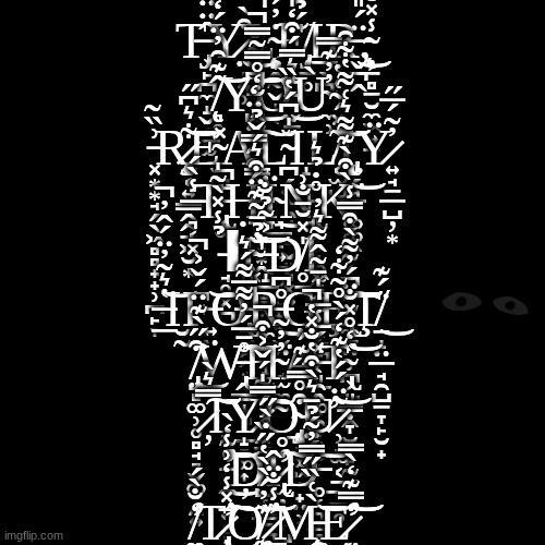 T̶̡̢͕̙̪̼̝̬͔̳̫̂̈̈́̏̿͛y̷̤̩͍̹͒̀͜l̴̨̧͙̭̰̬̝͔̇̓́́̍̒̐̒͒̚͘͘͠ẹ̸̡̜̱̥̲̖̪́̉͛ͅr̶̬̪̭̈́̎́̆̍͜,̴̨̦̠̻̠̮̼͖͍̱̾̽̐ ̸̨͉̥̂͊̑̓̈́̒͝y̵̧̛̺͆́͋̌͜͝o̴̬̠͊͛̿́͒̒̍͆͐̉͗̓͛́͜ù̴̼̹̓̓͊̿ ̵͓͙͙̘̗̖͖̻̻̟̟̹̪̙̞͗̏͂r̷̡̨̰͔͍̳̭̭̠͖̮͙͋͛͆̋͝e̴̫̪̽a̴̧̢̳̗̻͚̗̞͌̂͑̐̒̊̿͂̿̚̚͠l̴̪̗̤̫̯̘̣̱̬͈͉͓͍̝̆̍͆́̔̏ͅl̸̡̨͔̫̺̤̗̘͂̽́̃͑̔̕͝͝ͅÿ̷͍̘̱̲̺̦͙̓̃́̅̋ ̶͉͔͓̾̀́t̵̢͔̫̄̚ḥ̶̢̧̨̛̲̱̝͙̭͈͓́͒̑̿̈́̈̒ï̴̘̳̙͍̪̥̯̙̟̬͜n̵̨̢͈̮͙͉͚̗̰̮̊̇̉͛k̶͚͚͖̀͒̀͊͌͛͑͌̔͋̑͘͝ ̵̘̥͓̪̉̾̽̀͂̍ͅI̴͔̐̉̄̃͊̈͒͛́̌̉͘̕͝'̶̝̲͇͓͕̼̗̺̝̇͐̃̉̐d̸̨̥̠͖̜̤̯͙̻̠̪̍̽̆̄̐͗ͅ ̶̲̮̰̔͛̃̓̈́̂̓̚͘͝ͅf̶͍̤͝o̶̢̢̱̤̯̭͙̟̪̗̻̱̲͆̊̈́r̶̹̬̤̪̘̊͆͜ģ̴̮̜̙͔͈̲̦̟̯͕͍̮̜̽̍̄̃̂͌͛̓ȩ̴̢̢̼̠̤̹̪̣̺̞̭͑͆̒͂̈́͠͝͝ţ̸̠̝̤̲̘̯̺̱̞̙̮̟̈́͊͜ ̸̡̤̻͚̹̥̻̘͉̬͚̞̯͍͒̋̀͊̈́̌͐̚͘͜ẘ̵̢̭͇̝͉̣̝͉͚͎̩̄̅́̓͌̅͌́͛͠͝h̴̫͚̰̓̓͂͘a̶̯̭͚̽́̅̾̅t̴̢͕͈͇̣̞̮̻̙̰̬̏̒̊̽̐̈́̓͌̀͒̿̾͝ ̷̦̞̿͛̀͘͠ͅy̷̯̱̠͔̍͌͠o̴̧̡̨̲͉͚͖̣̟̤̹͒̊̿̋͊́͘ư̷̹̘̫͔̱̲̪̥͂̈́́̔͊̒́̀̊̃͋̒͝ ̵̛̼̝͍̥͈̩͈͖̝͚͎̪̊͂̒̀̕͜͝ḑ̸̺̜̳̱̲͔̖̰̹͛͐̏͗́̿̍́̌͐͒̚i̷̢̢̛̫̦̖͎̺̞̣͉̯̹̥̗̒̊͠d̶̥̜͉͇̭͇͎̠̼̖̤̮͕͕́̈́̉̄͛̀͒̔̐̽̔̕̚͝ ̸̛̼̒̐̀́t̷̢̧̛̝̤̺̪̭̩͙͎̄̽̾̒͗̾͘͜͠o̸̧͚͎̪͙͍̹̠̠͊̓́̀̀̔̋̇̀̋͝ ̷͇̜͔͓̤̥͓͓̦͇͐̾̐̈̂̕m̵̧̨̼͈̱̱̪͍͚͍̬͔̪̀͑̏̋̿̓̃͜͝e̷̛̤̝̘͓͖͖̙͓̼̒̿͊̒̀̿͝͝ | made w/ Imgflip meme maker