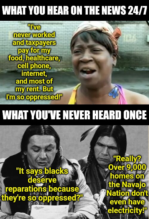 So blacks are oppressed and suffering, huh? Clearly you've never been on a native reservation! | What you hear on the news 24/7; "I've never worked and taxpayers pay for my food, healthcare, cell phone, internet, and most of my rent. But I'm so oppressed!"; What you've never heard once; "Really? Over 9,000 homes on the Navajo Nation don't even have electricity!"; "It says blacks deserve reparations because they're so oppressed?" | image tagged in liberal logic,black,native american,facts,reality check,oppression | made w/ Imgflip meme maker