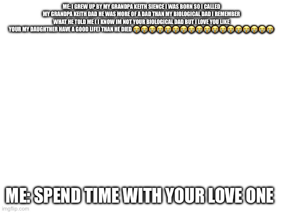 Blank White Template | Me: I grew up by my grandpa Keith sience I was born so I called my grandpa Keith dad he was more of a dad than my biological dad I remember what he told me ( I know Im not your biological dad but I love you like your my daughther have a good life) than he died 😭😭😭😭😭😭😭😭😭😭😭😭😭😭😭😭😭😭😭; Me: spend time with your love one | image tagged in blank white template | made w/ Imgflip meme maker