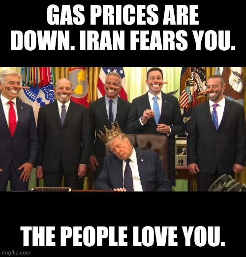 Liars Abound | Gas prices are down. Iran fears you. The people love you. | image tagged in trump,cabinet,gas prices,lunatic,president | made w/ Imgflip meme maker