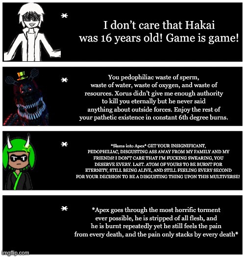 Headcanon: a Nightmare-ish style being exists as Xorus’s way to sort out sinners. | I don’t care that Hakai was 16 years old! Game is game! You pedophiliac waste of sperm, waste of water, waste of oxygen, and waste of resources. Xorus didn’t give me enough authority to kill you eternally but he never said anything about outside forces. Enjoy the rest of your pathetic existence in constant 6th degree burns. *Slams into Apex* GET YOUR INSIGNIFICANT, PEDOPHILIAC, DISGUSTING ASS AWAY FROM MY FAMILY AND MY FRIENDS! I DON’T CARE THAT I’M FUCKING SWEARING, YOU DESERVE EVERY. LAST. ATOM OF YOURS TO BE BURNT FOR ETERNITY, STILL BEING ALIVE, AND STILL FEELING EVERY SECOND FOR YOUR DECISION TO BE A DISGUSTING THING UPON THIS MULTIVERSE! *Apex goes through the most horrific torment ever possible, he is stripped of all flesh, and he is burnt repeatedly yet he still feels the pain from every death, and the pain only stacks by every death* | image tagged in 4 undertale textboxes | made w/ Imgflip meme maker