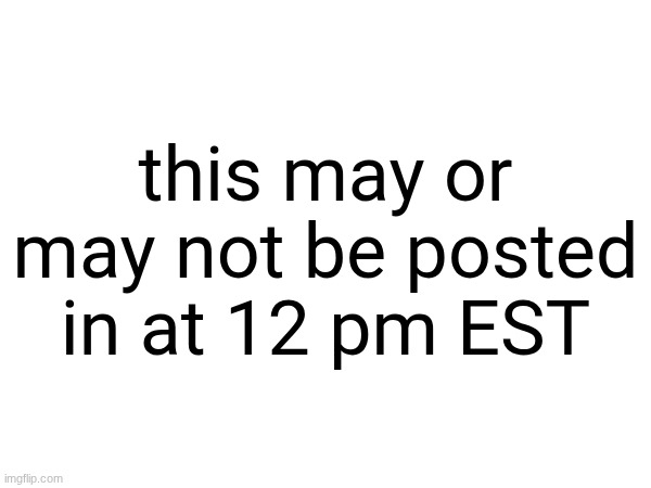 this may or may not be posted in at 12 pm EST | made w/ Imgflip meme maker
