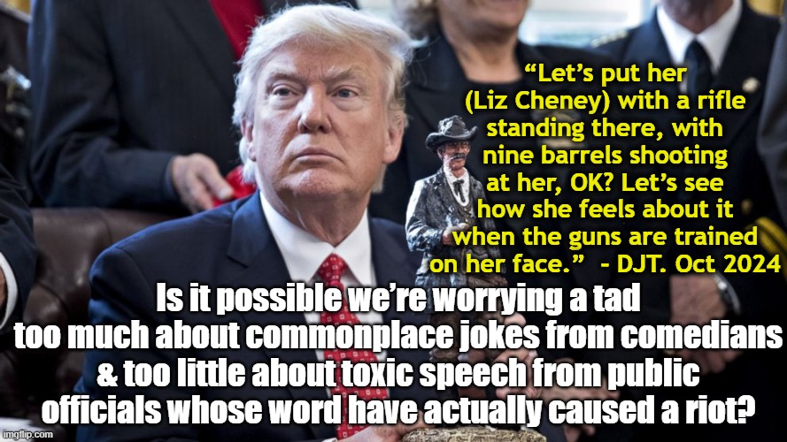 Trump's Rhetoric Vs. Kimmel's | “Let’s put her (Liz Cheney) with a rifle standing there, with nine barrels shooting at her, OK? Let’s see how she feels about it when the guns are trained on her face.”  - DJT. Oct 2024; Is it possible we’re worrying a tad too much about commonplace jokes from comedians & too little about toxic speech from public officials whose word have actually caused a riot? | image tagged in donald trump,maga,fascists,right wing,donald trump is an idiot,nevertrump | made w/ Imgflip meme maker