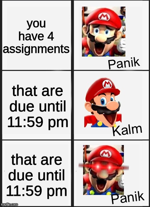 School assignments... the worst nightmare. | you have 4 assignments; that are due until 11:59 pm; that are due until 11:59 pm | image tagged in mario smg4 panik kalm panik | made w/ Imgflip meme maker