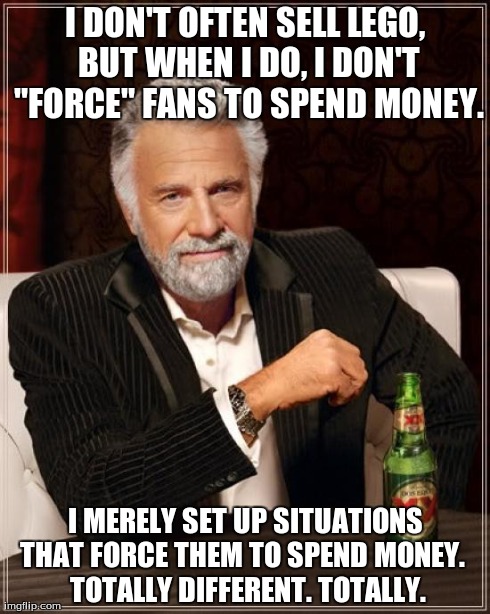 The Most Interesting Man In The World | I DON'T OFTEN SELL LEGO, BUT WHEN I DO, I DON'T "FORCE" FANS TO SPEND MONEY. I MERELY SET UP SITUATIONS THAT FORCE THEM TO SPEND MONEY.

 TO | image tagged in memes,the most interesting man in the world | made w/ Imgflip meme maker