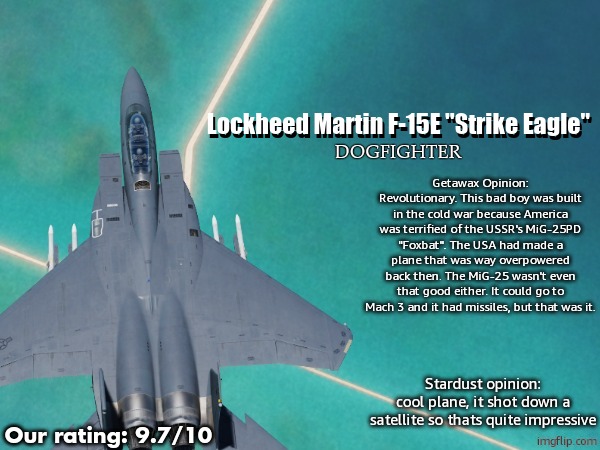 Lockheed Martin F-15E "Strike Eagle"; Lockheed Martin F-15E "Strike Eagle"; DOGFIGHTER; Getawax Opinion:
Revolutionary. This bad boy was built in the cold war because America was terrified of the USSR's MiG-25PD "Foxbat". The USA had made a plane that was way overpowered back then. The MiG-25 wasn't even that good either. It could go to Mach 3 and it had missiles, but that was it. Stardust opinion:
cool plane, it shot down a satellite so thats quite impressive; Our rating: 9.7/10 | image tagged in jetdex | made w/ Imgflip meme maker