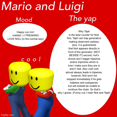 Mario And Luigi Template For Yapping | Why Taph is the best counter for Noli: first, Taph can trap generators making observant useless, plus, it is guaranteed that Noli appears directly in front of the generator. (NOT BESIDE IT) second, noli’s clones don’t trigger tripwires and/or tripmines which is how I make sure they are or aren’t real. Also void rush almost always leads in tripwires, however, Noli won’t be stopped immediately if he gets helpless and subspaced, but will instead be unable to continue the chain. So that’s why I guess. (Funny cuz I main Noli and Taph); Happy cuz ms1 noliiiiiiiii :) I FREAKING LOVE NOLI (in the normal way) | image tagged in mario and luigi template for yapping | made w/ Imgflip meme maker