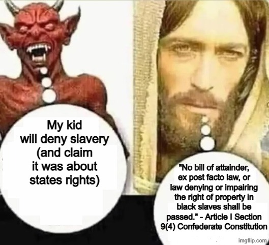 saying the lost cause narrative is a sin | My kid will deny slavery (and claim it was about states rights); "No bill of attainder, ex post facto law, or law denying or impairing the right of property in black slaves shall be passed." - Article I Section 9(4) Confederate Constitution | image tagged in my child will,confederate,devil,demon,slavery,civil war | made w/ Imgflip meme maker