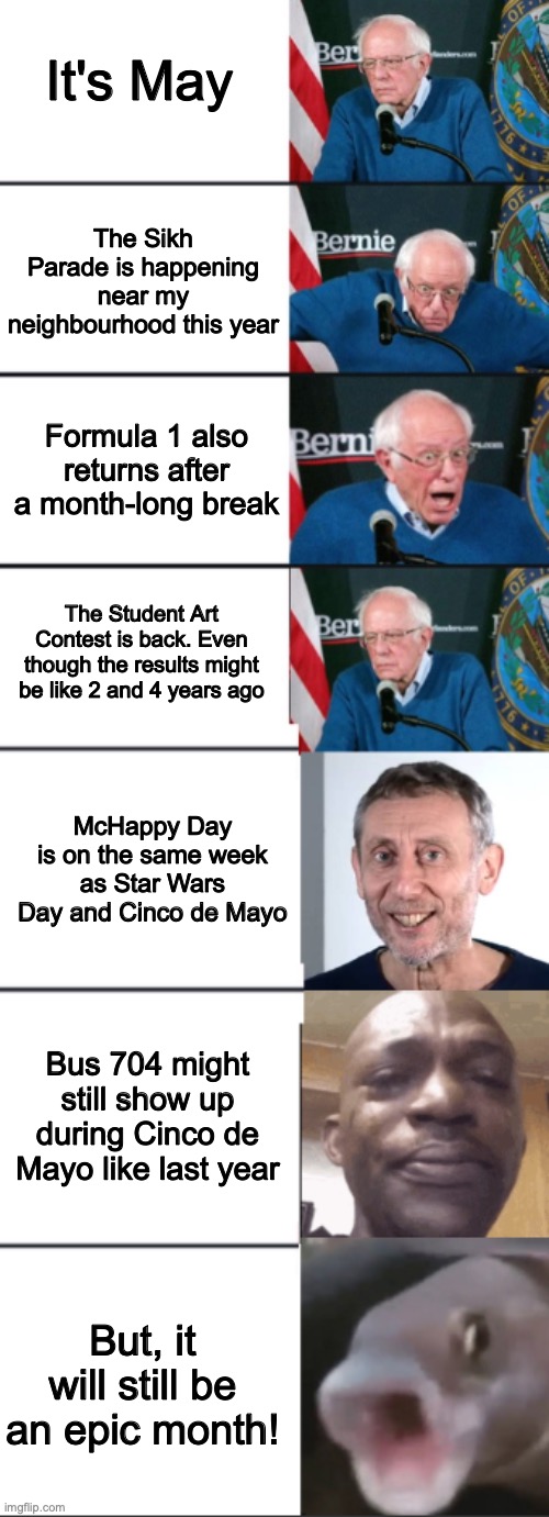 Yup, that's how May will feel like and be like this year! (For me tbh...) | It's May; The Sikh Parade is happening near my neighbourhood this year; Formula 1 also returns after a month-long break; The Student Art Contest is back. Even though the results might be like 2 and 4 years ago; McHappy Day is on the same week as Star Wars Day and Cinco de Mayo; Bus 704 might still show up during Cinco de Mayo like last year; But, it will still be an epic month! | image tagged in bernie sanders reaction extended | made w/ Imgflip meme maker