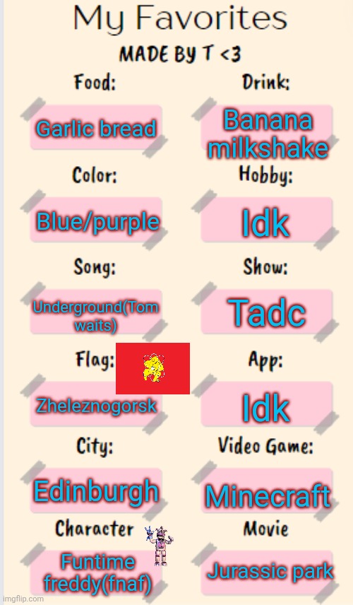 My Favorites made by T | Banana milkshake; Garlic bread; Blue/purple; Idk; Underground(Tom waits); Tadc; Zheleznogorsk; Idk; Edinburgh; Minecraft; Jurassic park; Funtime freddy(fnaf) | image tagged in my favourites made by t | made w/ Imgflip meme maker