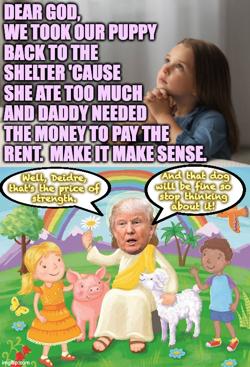 Sometimes the answer is No. | dear god,
we took our puppy
back to the
shelter 'cause
she ate too much
and daddy needed
the money to pay the
rent.  make it make sense. Well, Deidre,
that's the price of
strength. And that dog
will be fine so
stop thinking
about it! | image tagged in little girl praying prayer christian jesus god,memes,trump jesus | made w/ Imgflip meme maker