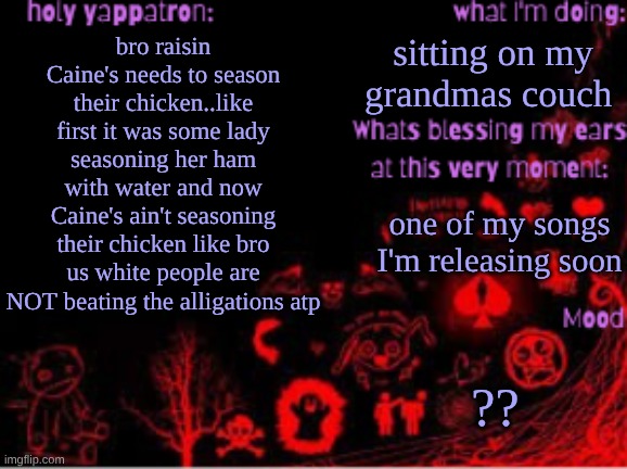Sam's temp | sitting on my grandmas couch; bro raisin Caine's needs to season their chicken..like first it was some lady seasoning her ham with water and now Caine's ain't seasoning their chicken like bro us white people are NOT beating the alligations atp; one of my songs I'm releasing soon; ?? | image tagged in sam's temp | made w/ Imgflip meme maker