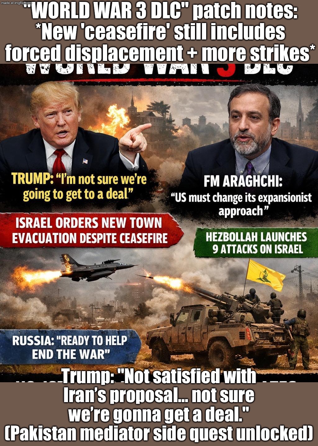 Diplomacy requires: less threats, less expansionism | "WORLD WAR 3 DLC" patch notes: *New 'ceasefire' still includes forced displacement + more strikes*; Trump: "Not satisfied with Iran’s proposal… not sure we’re gonna get a deal." (Pakistan mediator side quest unlocked) | image tagged in us israel iran war world war 3 dlc,world war 3,threats,trump lies,donald trump,iran | made w/ Imgflip meme maker