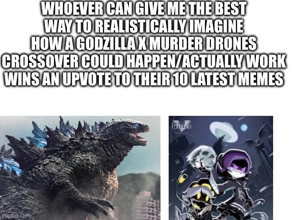 GODZILLA FANS AND MURDER DRONES FANS UNITE | Whoever Can Give Me The Best Way to realistically imagine how a Godzilla X murder drones crossover could happen/actually work wins an upvote to their 10 latest memes | image tagged in blank white template,godzilla,murder drones,gremlin,silly,kaiju | made w/ Imgflip meme maker