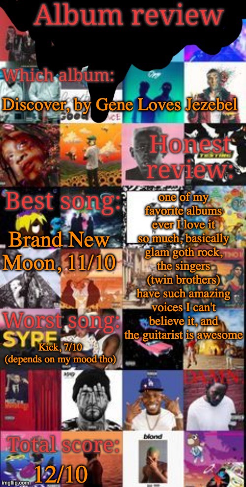so yeah | Discover, by Gene Loves Jezebel; one of my favorite albums ever I love it so much, basically glam goth rock, the singers (twin brothers) have such amazing voices I can't believe it, and the guitarist is awesome; Brand New Moon, 11/10; Kick, 7/10 (depends on my mood tho); 12/10 | image tagged in album review | made w/ Imgflip meme maker