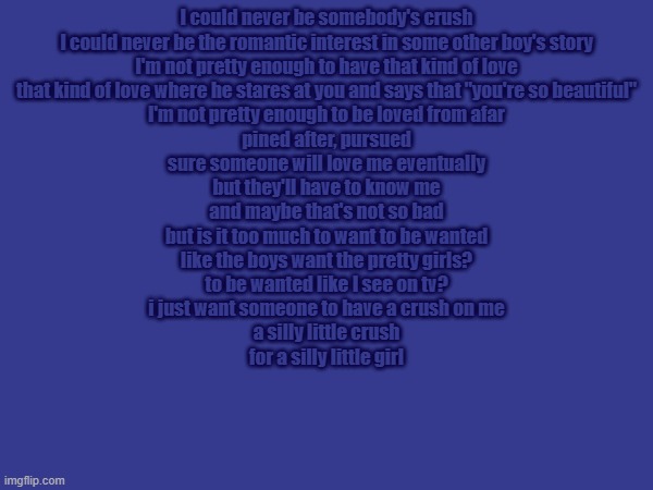 Saw this on yt and started crying | I could never be somebody's crush
I could never be the romantic interest in some other boy's story
I'm not pretty enough to have that kind of love
that kind of love where he stares at you and says that "you're so beautiful"
I'm not pretty enough to be loved from afar
pined after, pursued
sure someone will love me eventually
but they'll have to know me
and maybe that's not so bad
but is it too much to want to be wanted
like the boys want the pretty girls?
to be wanted like I see on tv?
i just want someone to have a crush on me
a silly little crush
for a silly little girl | made w/ Imgflip meme maker