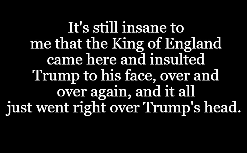 black screen | It's still insane to me that the King of England came here and insulted Trump to his face, over and over again, and it all just went right over Trump's head. | image tagged in black screen | made w/ Imgflip meme maker