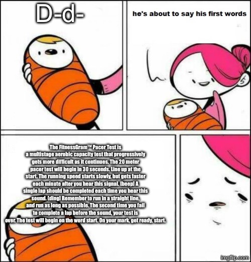 heheh | D-d-; The FitnessGram™ Pacer Test is a multistage aerobic capacity test that progressively gets more difficult as it continues. The 20 meter pacer test will begin in 30 seconds. Line up at the start. The running speed starts slowly, but gets faster each minute after you hear this signal. [beep] A single lap should be completed each time you hear this sound. [ding] Remember to run in a straight line, and run as long as possible. The second time you fail to complete a lap before the sound, your test is over. The test will begin on the word start. On your mark, get ready, start. | image tagged in he is about to say his first words,the,fitness,gram,pacer,test | made w/ Imgflip meme maker