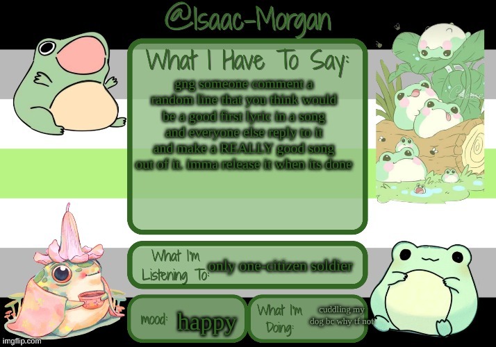 sam's froggy temp (ty seasalt) | gng someone comment a random line that you think would be a good first lyric in a song and everyone else reply to it and make a REALLY good song out of it. imma release it when its done; only one-citizen soldier; cuddling my dog bc why tf not; happy | image tagged in sam's froggy temp ty seasalt | made w/ Imgflip meme maker