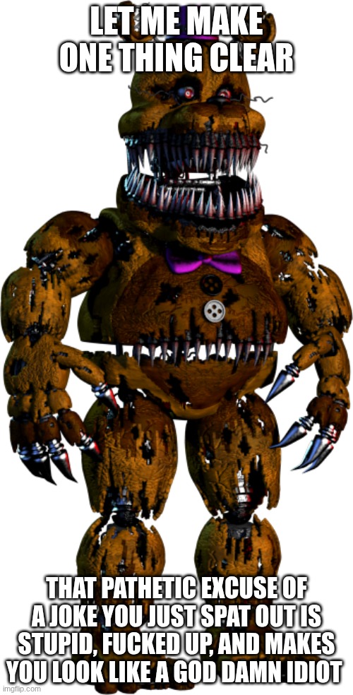 yo fredbear chill | Let me make one thing clear; That pathetic excuse of a joke you just spat out is stupid, fucked up, and makes you look like a god damn idiot | image tagged in nightmare fredbear | made w/ Imgflip meme maker