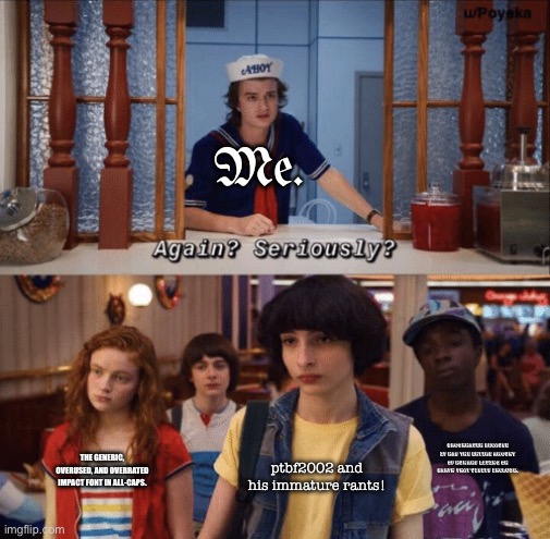 Come on! Those ptbf2002 rants, the generic Impact font, and the amount of visits on Brookhaven are overrated. | Me. Brookhaven because it has the entire amount of humans living on Earth that visits include. The generic, overused, and overrated impact font in all-caps. ptbf2002 and his immature rants! | image tagged in again seriously,impact,rant,roblox | made w/ Imgflip meme maker
