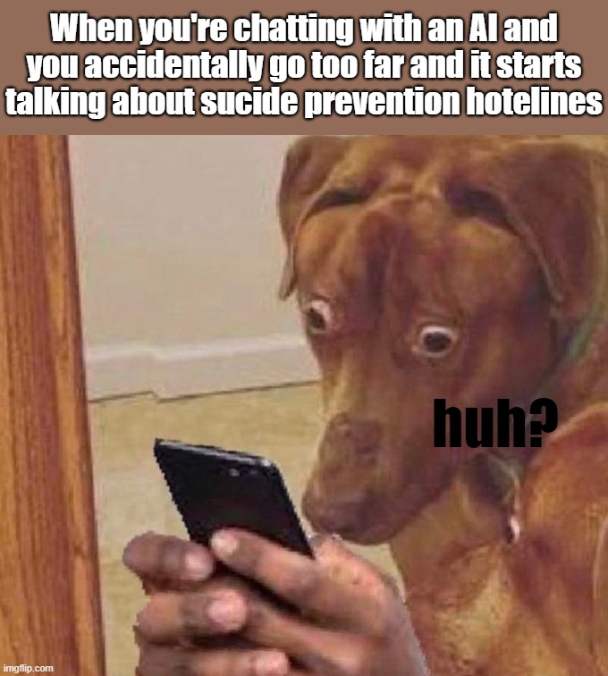 Happens to me every day when I'm trying to make a cool fictional scenario with AI for fun. | When you're chatting with an AI and you accidentally go too far and it starts talking about sucide prevention hotelines; huh? | image tagged in shocked dog,memes | made w/ Imgflip meme maker