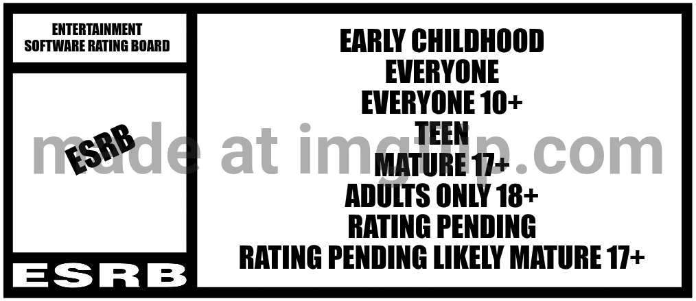 ESRB Entertainment Software Rating Board Rating Big | Entertainment Software Rating Board; Early Childhood
Everyone
Everyone 10+
Teen
Mature 17+
Adults Only 18+
Rating Pending
Rating Pending Likely Mature 17+; ESRB | image tagged in esrb rating box now bigger | made w/ Imgflip meme maker