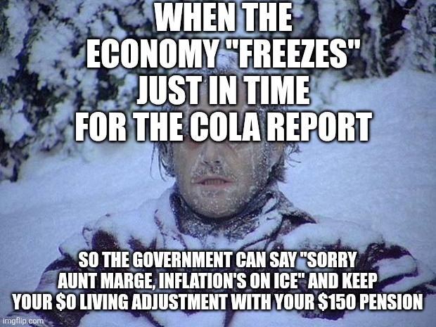 Jack Nicholson The Shining Snow | WHEN THE ECONOMY "FREEZES" JUST IN TIME FOR THE COLA REPORT; SO THE GOVERNMENT CAN SAY "SORRY AUNT MARGE, INFLATION'S ON ICE" AND KEEP YOUR $0 LIVING ADJUSTMENT WITH YOUR $150 PENSION | image tagged in memes,jack nicholson the shining snow | made w/ Imgflip meme maker