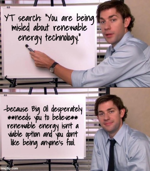 Are you in the "renewable energy is a pipe dream" camp? | YT search: "You are being
misled about renewable
energy technology."; -because Big Oil desperately
**needs you to believe**
renewable energy isn't a
viable option and you don't
like being anyone's fool. | image tagged in jim halpert explains,don't be a sucker,big oil,renewable energy,wind power,solar power | made w/ Imgflip meme maker