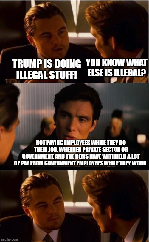 Dem legislators are blatantly breaking the law because they aren't getting what they want. | Trump is doing illegal stuff! you know what else is illegal? not paying employees while they do their job, whether private sector or government, and the dems have withheld a lot of pay from government employees while they work. | image tagged in memes,inception,scumbag democrats,political meme | made w/ Imgflip meme maker