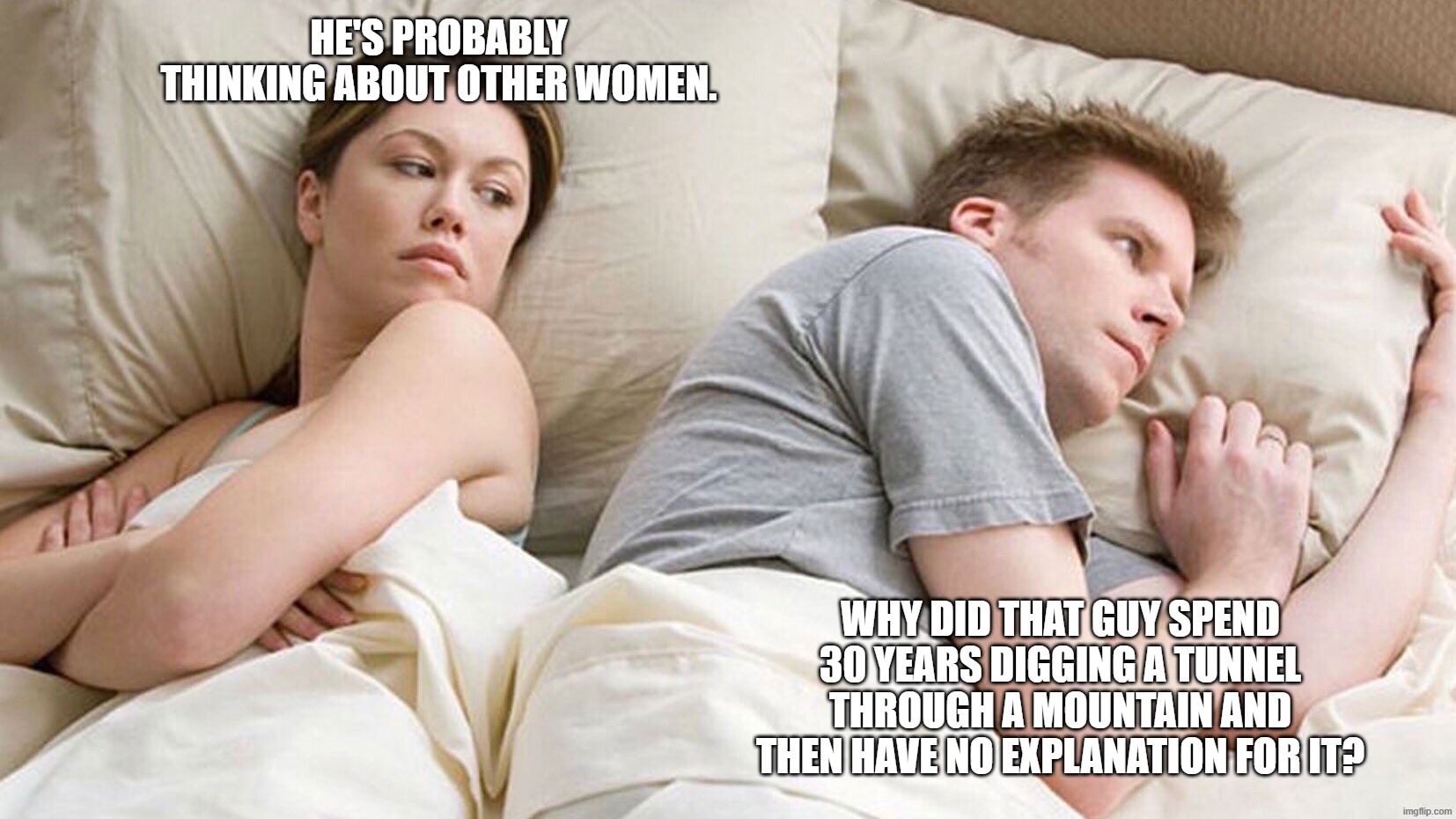 Wondering about the reasons that don't exist | He's probably thinking about other women. Why did that guy spend 30 years digging a tunnel through a mountain and then have no explanation for it? | image tagged in he's probably thinking about girls,why | made w/ Imgflip meme maker