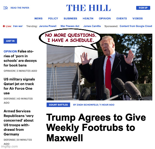 Soft on traffickers, and even softer in person. | no more questions.
i have a schedule. Trump Agrees to Give
Weekly Footrubs to
Maxwell | image tagged in memes,trump,maxwell | made w/ Imgflip meme maker