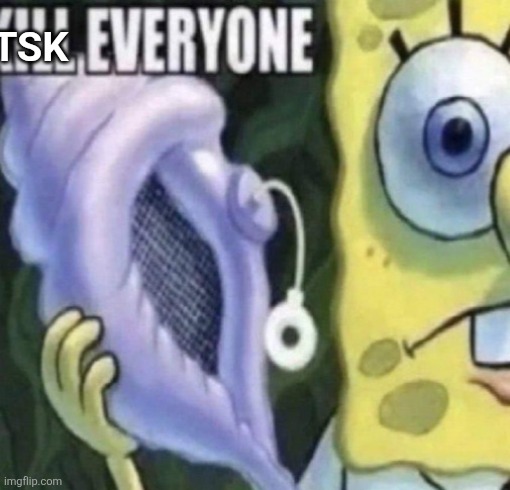 Spongebob kill everyone | TSK | image tagged in spongebob kill everyone | made w/ Imgflip meme maker