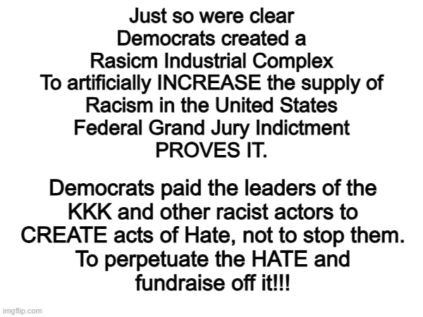 Cant make this up. | Just so were clear
Democrats created a
Rasicm Industrial Complex
To artificially INCREASE the supply of
Racism in the United States
Federal Grand Jury Indictment
PROVES IT. Democrats paid the leaders of the
KKK and other racist actors to
CREATE acts of Hate, not to stop them.
To perpetuate the HATE and
fundraise off it!!! | image tagged in memes,funny,democrats,politics,political meme | made w/ Imgflip meme maker