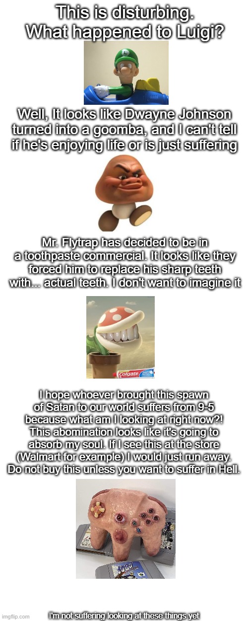 Looking at cursed Nintendo images (part 1) | This is disturbing. What happened to Luigi? Well, It looks like Dwayne Johnson turned into a goomba, and I can't tell if he's enjoying life or is just suffering; Mr. Flytrap has decided to be in a toothpaste commercial. It looks like they forced him to replace his sharp teeth with... actual teeth. I don't want to imagine it; I hope whoever brought this spawn of Satan to our world suffers from 9-5 because what am I looking at right now?! This abomination looks like it's going to absorb my soul. If I see this at the store (Walmart for example) I would just run away. Do not buy this unless you want to suffer in Hell. I'm not suffering looking at these things yet | image tagged in cursed image,help me,nintendo | made w/ Imgflip meme maker