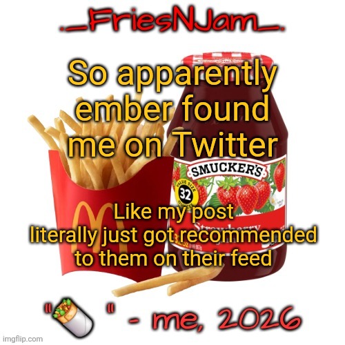 I have like 4 followers and the post had like 6 likes, genuinely no clue how they happened to stumble upon my post | So apparently ember found me on Twitter; Like my post literally just got recommended to them on their feed | image tagged in friesnjam announcement thingy | made w/ Imgflip meme maker
