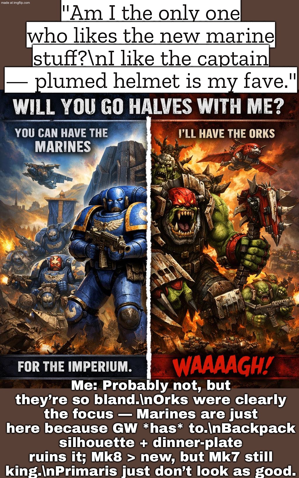 Mk8 > Primaris, and Mk7 still wins. Primaris just don’t look as good. | "Am I the only one who likes the new marine stuff?\nI like the captain — plumed helmet is my fave."; Me: Probably not, but they’re so bland.\nOrks were clearly the focus — Marines are just here because GW *has* to.\nBackpack silhouette + dinner-plate ruins it; Mk8 > new, but Mk7 still king.\nPrimaris just don’t look as good. | image tagged in warhammer 40 000,remix,warhammer,gaming,gamers rise up,gamers | made w/ Imgflip meme maker