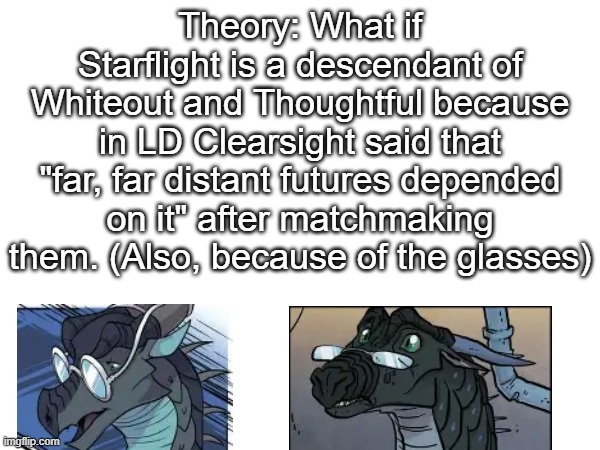 This would be cool if true | Theory: What if Starflight is a descendant of Whiteout and Thoughtful because in LD Clearsight said that "far, far distant futures depended on it" after matchmaking them. (Also, because of the glasses) | image tagged in wings of fire,starflight | made w/ Imgflip meme maker