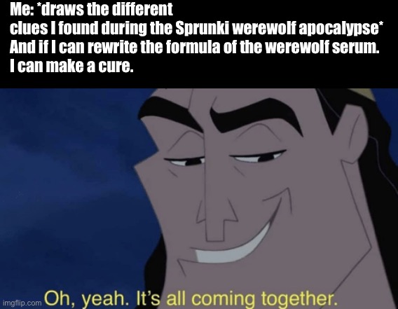 I am so smart | Me: *draws the different clues I found during the Sprunki werewolf apocalypse*

And if I can rewrite the formula of the werewolf serum.
I can make a cure. | image tagged in it's all coming together,werewolf,mathematics,sprunki,smart,making a cure | made w/ Imgflip meme maker