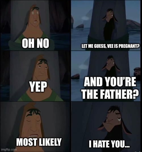 Damn | Let me guess, Vee is pregnant? Oh no; And you’re the father? Yep; Most likely; I hate you… | image tagged in bring it on kuzco,i hate you,vee,pregnant | made w/ Imgflip meme maker
