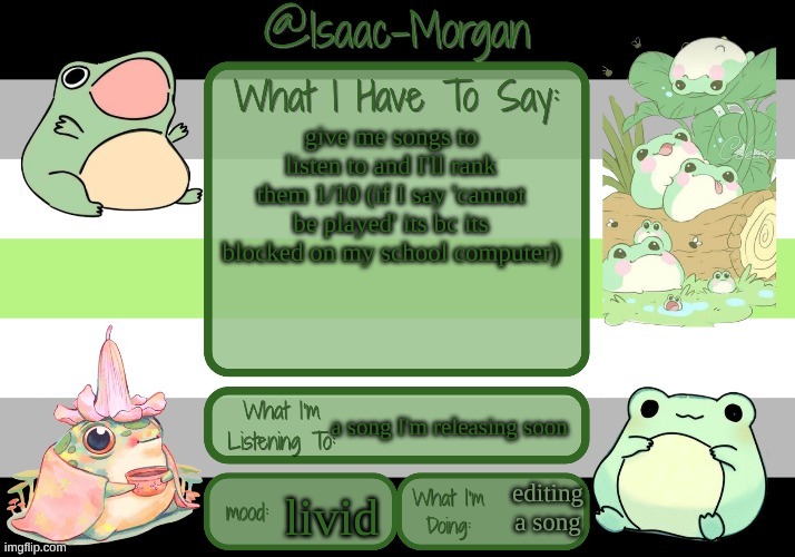 sam's froggy temp (ty seasalt) | give me songs to listen to and I'll rank them 1/10 (if I say 'cannot be played' its bc its blocked on my school computer); a song I'm releasing soon; editing a song; livid | image tagged in sam's froggy temp ty seasalt | made w/ Imgflip meme maker