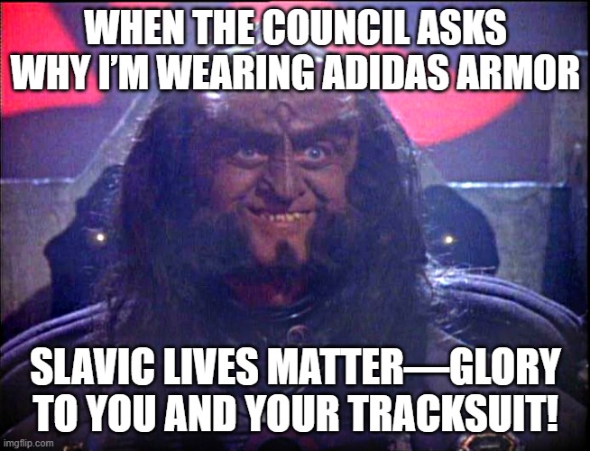 Gowron is Pleased (enhanced) | WHEN THE COUNCIL ASKS WHY I’M WEARING ADIDAS ARMOR; SLAVIC LIVES MATTER—GLORY TO YOU AND YOUR TRACKSUIT! | image tagged in gowron is pleased enhanced,slavic lives matter,black lives matter | made w/ Imgflip meme maker
