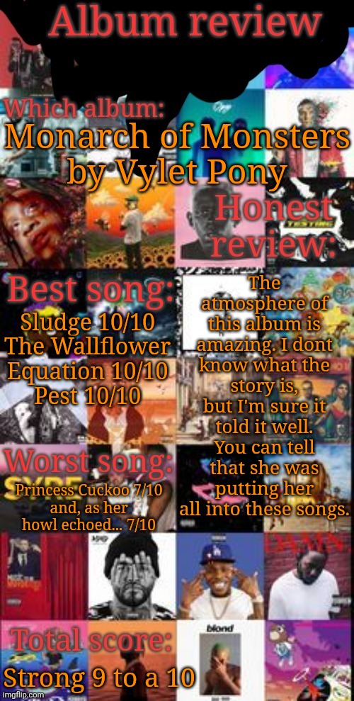 Placed #28 in the album ranking spreadsheet, above The Marshall Mathers LP by Eminem and below Currents by Tame Impala | Monarch of Monsters
by Vylet Pony; The atmosphere of this album is amazing. I dont know what the story is, but I'm sure it told it well. You can tell that she was putting her all into these songs. Sludge 10/10
The Wallflower
Equation 10/10
Pest 10/10; Princess Cuckoo 7/10
and, as her
howl echoed... 7/10; Strong 9 to a 10 | image tagged in album review | made w/ Imgflip meme maker