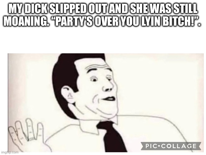 Confusion | My dick slipped out and she was still moaning. “Party’s over you lyin bitch!”. | image tagged in collage jpeg,confused confusing confusion,liar liar,funny memes,sex jokes | made w/ Imgflip meme maker