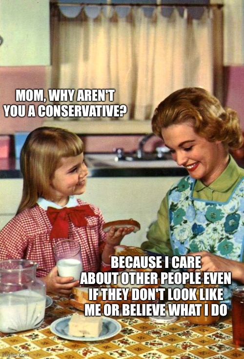 Vintage Mom and Daughter | Mom, why aren't you a conservative? Because I care about other people even if they don't look like me or believe what I do | image tagged in vintage mom and daughter | made w/ Imgflip meme maker
