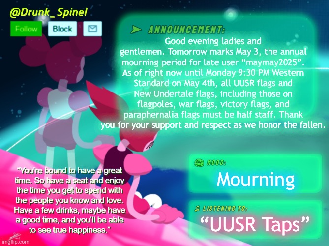 Good evening. This is Spinel with the UUSR events book. | Good evening ladies and gentlemen. Tomorrow marks May 3, the annual mourning period for late user “maymay2025”. As of right now until Monday 9:30 PM Western Standard on May 4th, all UUSR flags and New Undertale flags, including those on flagpoles, war flags, victory flags, and paraphernalia flags must be half staff. Thank you for your support and respect as we honor the fallen. Mourning; “UUSR Taps” | made w/ Imgflip meme maker