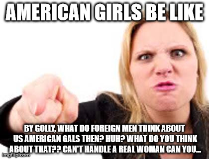 AMERICAN GIRLS BE LIKE BY GOLLY, WHAT DO FOREIGN MEN THINK ABOUT US AMERICAN GALS THEN? HUH? WHAT DO YOU THINK ABOUT THAT?? CAN'T HANDLE A R | made w/ Imgflip meme maker