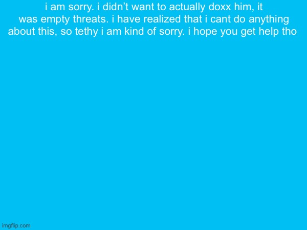 i am sorry. i didn’t want to actually doxx him, it was empty threats. i have realized that i cant do anything about this, so tethy i am kind of sorry. i hope you get help tho | made w/ Imgflip meme maker